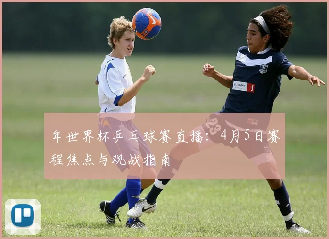 年世界杯乒乓球赛直播:4月5日赛程焦点与观战指南