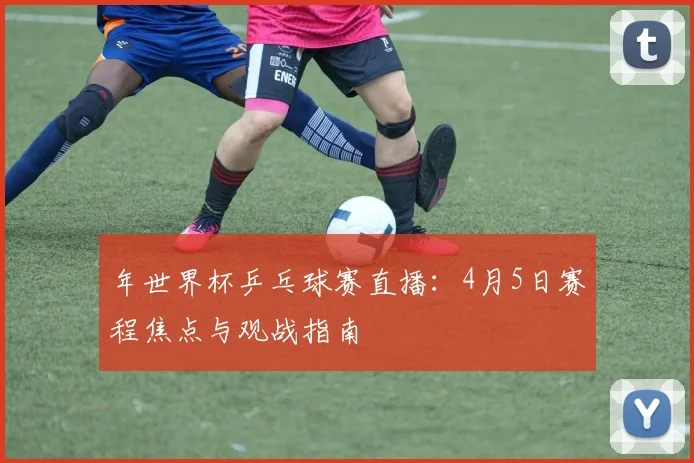 年世界杯乒乓球赛直播:4月5日赛程焦点与观战指南