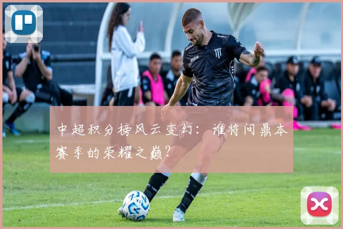 中超积分榜风云变幻：谁将问鼎本赛季的荣耀之巅？