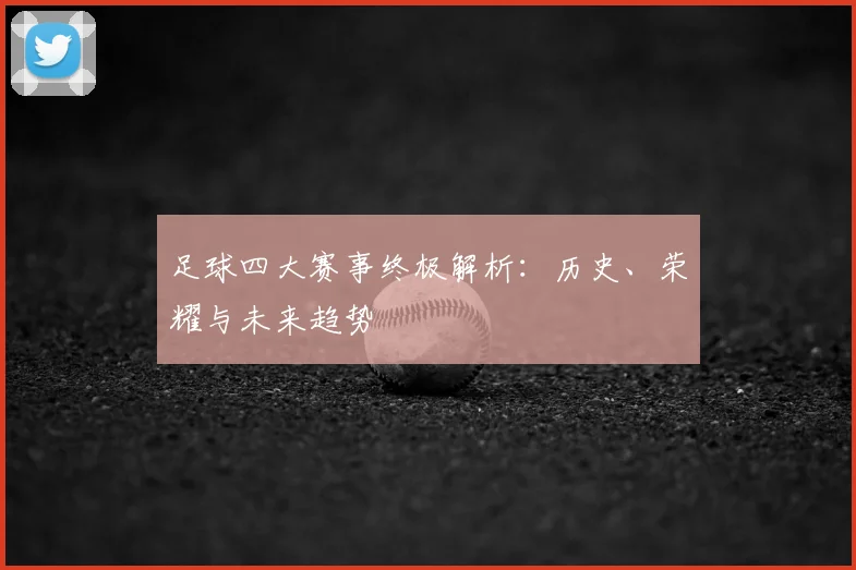足球四大赛事终极解析:历史、荣耀与未来趋势