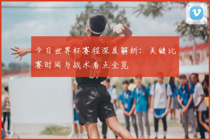 今日世界杯赛程深度解析:关键比赛时间与战术看点全览