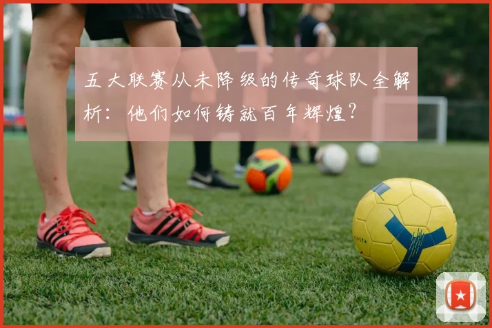 五大联赛从未降级的传奇球队全解析：他们如何铸就百年辉煌？